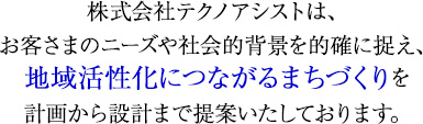 株式会社テクノアシストは、 お客さまのニーズや社会的背景を的確に捉え、 地域活性化につながるまちづくりを 計画から設計まで提案いたしております。